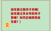 益生菌过量孩子贪睡(益生菌过多会导致孩子昏睡？如何正确使用益生菌？)