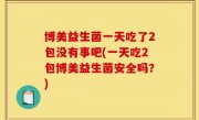 博美益生菌一天吃了2包没有事吧(一天吃2包博美益生菌安全吗？)