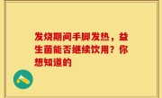 发烧期间手脚发热，益生菌能否继续饮用？你想知道的
