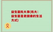 益生菌陈大事(陈大：益生菌是更健康的生活方式)