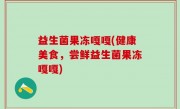 益生菌果冻嘎嘎(健康美食，尝鲜益生菌果冻嘎嘎)