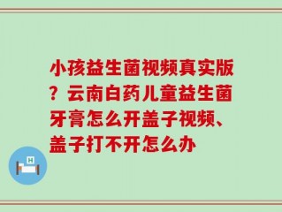 小孩益生菌视频真实版？云南白药儿童益生菌牙膏怎么开盖子视频、盖子打不开怎么办