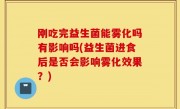 刚吃完益生菌能雾化吗有影响吗(益生菌进食后是否会影响雾化效果？)