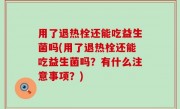 用了退热栓还能吃益生菌吗(用了退热栓还能吃益生菌吗？有什么注意事项？)