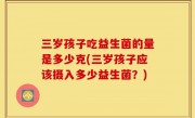 三岁孩子吃益生菌的量是多少克(三岁孩子应该摄入多少益生菌？)