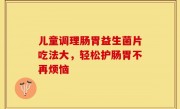 儿童调理肠胃益生菌片吃法大，轻松护肠胃不再烦恼