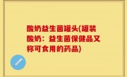 酸奶益生菌罐头(罐装酸奶：益生菌保健品又称可食用的药品)