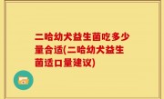 二哈幼犬益生菌吃多少量合适(二哈幼犬益生菌适口量建议)