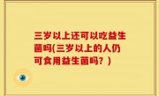 三岁以上还可以吃益生菌吗(三岁以上的人仍可食用益生菌吗？)