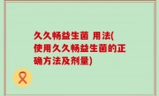 久久畅益生菌 用法(使用久久畅益生菌的正确方法及剂量)