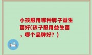小孩服用哪种牌子益生菌好(孩子服用益生菌，哪个品牌好？)