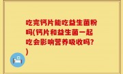 吃完钙片能吃益生菌粉吗(钙片和益生菌一起吃会影响营养吸收吗？)