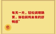 每天一片，轻松调理肠胃，体验前所未有的舒畅感”