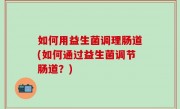 如何用益生菌调理肠道(如何通过益生菌调节肠道？)