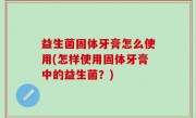 益生菌固体牙膏怎么使用(怎样使用固体牙膏中的益生菌？)