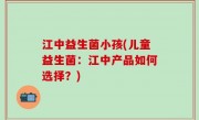 江中益生菌小孩(儿童益生菌：江中产品如何选择？)