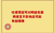 吃香菜后可以喝益生菌 两者互不影响且可能有益健康