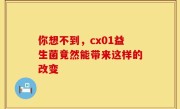 你想不到，cx01益生菌竟然能带来这样的改变