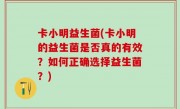 卡小明益生菌(卡小明的益生菌是否真的有效？如何正确选择益生菌？)