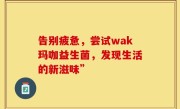 告别疲惫，尝试wak玛咖益生菌，发现生活的新滋味”