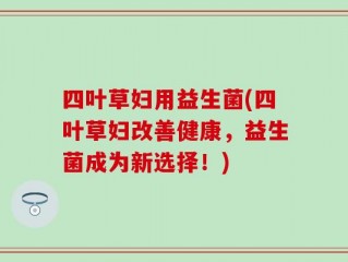 四叶草妇用益生菌(四叶草妇改善健康，益生菌成为新选择！)