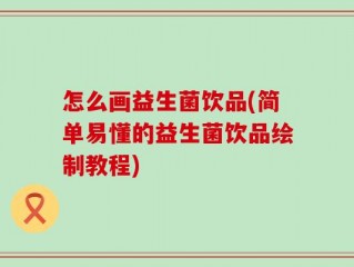 怎么画益生菌饮品(简单易懂的益生菌饮品绘制教程)
