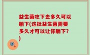 益生菌吃下去多久可以躺下(这批益生菌需要多久才可以让你躺下？)