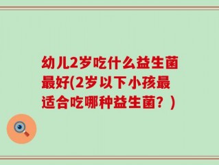 幼儿2岁吃什么益生菌最好(2岁以下小孩最适合吃哪种益生菌？)
