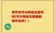 胃积食可以喝益生菌吗吗(可以喝益生菌缓解胃积食吗？)