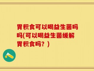 胃积食可以喝益生菌吗吗(可以喝益生菌缓解胃积食吗？)