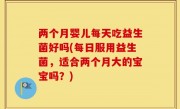 两个月婴儿每天吃益生菌好吗(每日服用益生菌，适合两个月大的宝宝吗？)