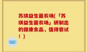 苏琪益生菌农场(「苏琪益生菌农场」研制出的健康食品，值得尝试！)