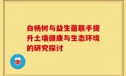 白杨树与益生菌联手提升土壤健康与生态环境的研究探讨