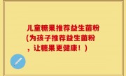 儿童糖果推荐益生菌粉(为孩子推荐益生菌粉，让糖果更健康！)