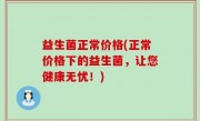 益生菌正常价格(正常价格下的益生菌，让您健康无忧！)