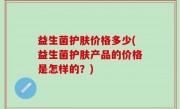 益生菌护肤价格多少(益生菌护肤产品的价格是怎样的？)