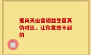 爱尚天山富硒益生菌真伪对比，让你意想不到的