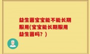 益生菌宝宝能不能长期服用(宝宝能长期服用益生菌吗？)