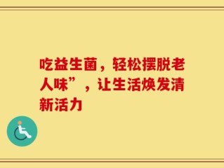 吃益生菌，轻松摆脱老人味”，让生活焕发清新活力