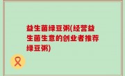 益生菌绿豆粥(经营益生菌生意的创业者推荐绿豆粥)