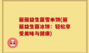 丽丽益生菌雪米饼(丽丽益生菌冰饼：轻松享受美味与健康)