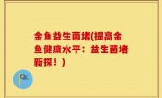 金鱼益生菌堵(提高金鱼健康水平：益生菌堵新探！)