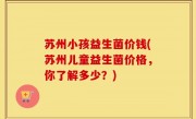 苏州小孩益生菌价钱(苏州儿童益生菌价格，你了解多少？)