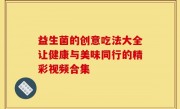 益生菌的创意吃法大全让健康与美味同行的精彩视频合集
