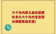 六个月内婴儿益生菌要吃多久六个月内宝宝需长期服用益生菌)
