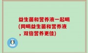 益生菌和营养液一起喝(同喝益生菌和营养液，双倍营养更佳)