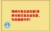 锦绣川复合益生菌(锦绣川新式复合益生菌，为你健康守护)