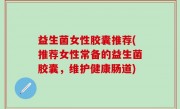 益生菌女性胶囊推荐(推荐女性常备的益生菌胶囊，维护健康肠道)