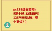 ps128益生菌和h5那个好_益生菌PS128与H5比较：哪个更优？)