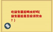 吃益生菌后喝水好吗(益生菌后是否应该饮水？)